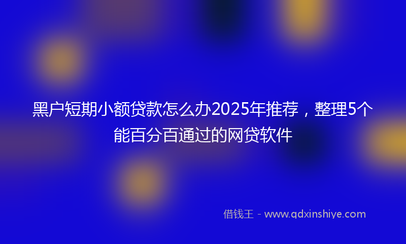 黑户短期小额贷款怎么办2025年推荐，整理5个能百分百通过的网贷软件