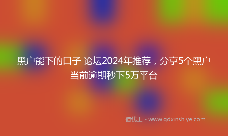 黑户能下的口子 论坛2024年推荐，分享5个黑户当前逾期秒下5万平台