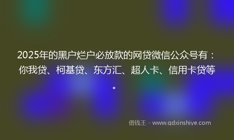 2025年的黑户烂户必放款的网贷微信公众号有：你我贷、柯基贷、东方汇、超人卡、信用卡贷等。