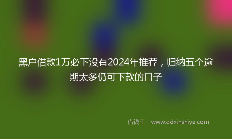 黑户借款1万必下没有2024年推荐，归纳五个逾期太多仍可下款的口子