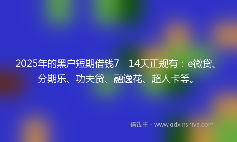2025年的黑户短期借钱7一14天正规有：e微贷、分期乐、功夫贷、融逸花、超人卡等。