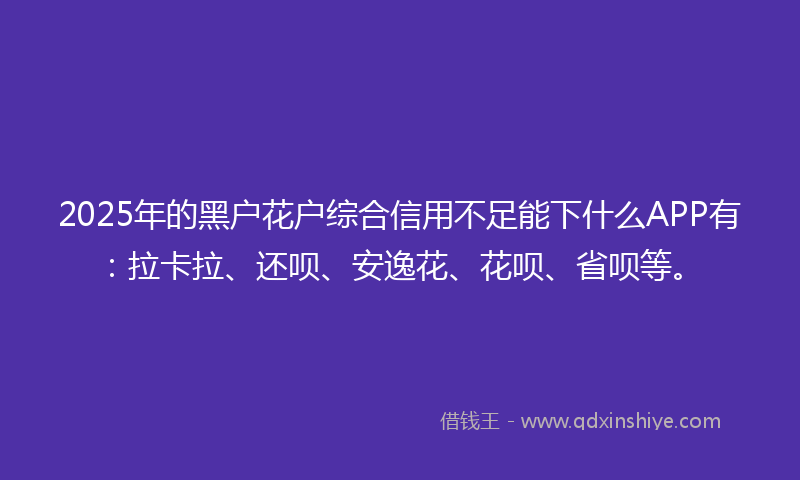 2025年的黑户花户综合信用不足能下什么APP有：拉卡拉、还呗、安逸花、花呗、省呗等。