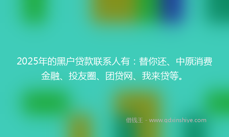 2025年的黑户贷款联系人有：替你还、中原消费金融、投友圈、团贷网、我来贷等。