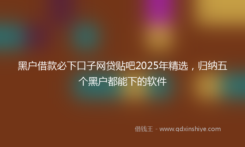 黑户借款必下口子网贷贴吧2025年精选，归纳五个黑户都能下的软件