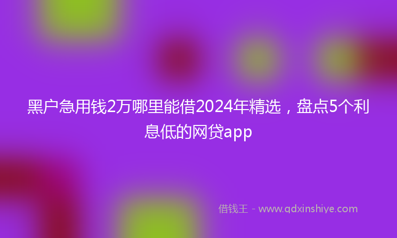 黑户急用钱2万哪里能借2024年精选，盘点5个利息低的网贷app