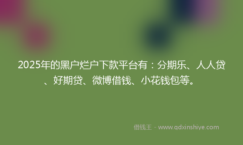 2025年的黑户烂户下款平台有：分期乐、人人贷、好期贷、微博借钱、小花钱包等。