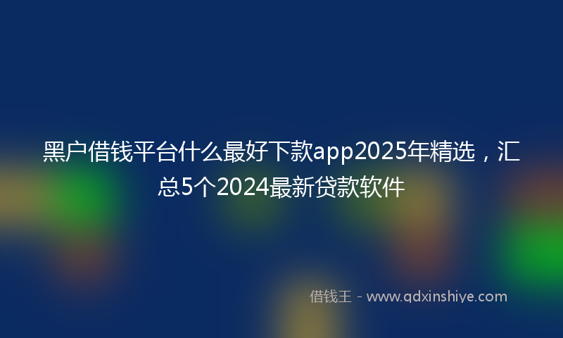 黑户借钱平台什么最好下款app2025年精选，汇总5个2024最新贷款软件