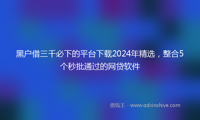 黑户借三千必下的平台下载2024年精选，整合5个秒批通过的网贷软件