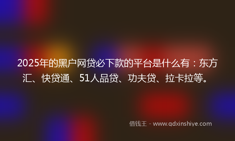 2025年的黑户网贷必下款的平台是什么有：东方汇、快贷通、51人品贷、功夫贷、拉卡拉等。
