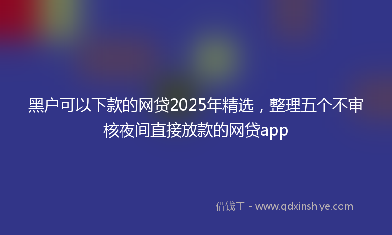 黑户可以下款的网贷2025年精选，整理五个不审核夜间直接放款的网贷app