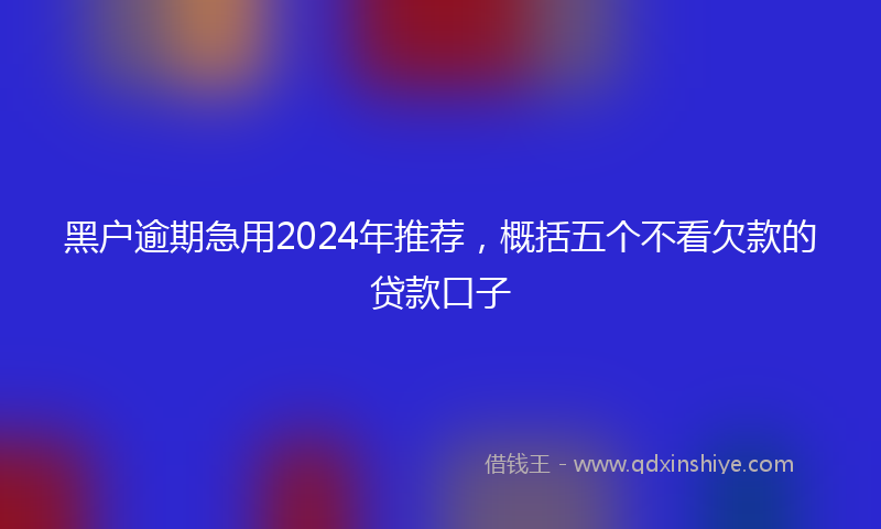 黑户逾期急用2024年推荐，概括五个不看欠款的贷款口子