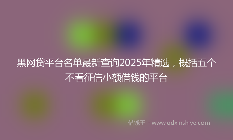 黑网贷平台名单最新查询2025年精选，概括五个不看征信小额借钱的平台