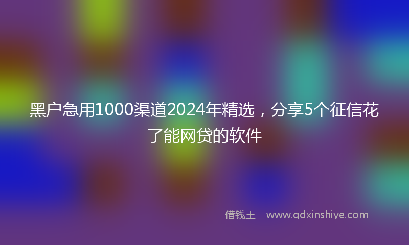 黑户急用1000渠道2024年精选，分享5个征信花了能网贷的软件