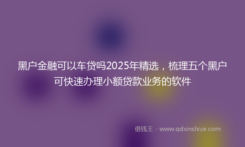 黑户金融可以车贷吗2025年精选，梳理五个黑户可快速办理小额贷款业务的软件