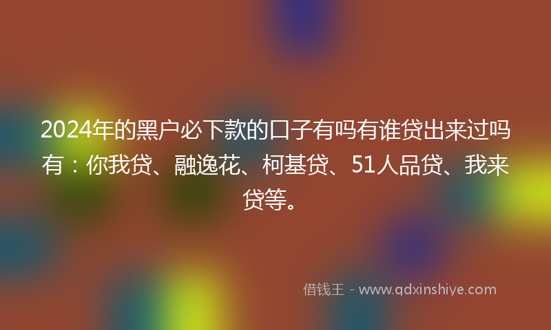 2024年的黑户必下款的口子有吗有谁贷出来过吗有：你我贷、融逸花、柯基贷、51人品贷、我来贷等。