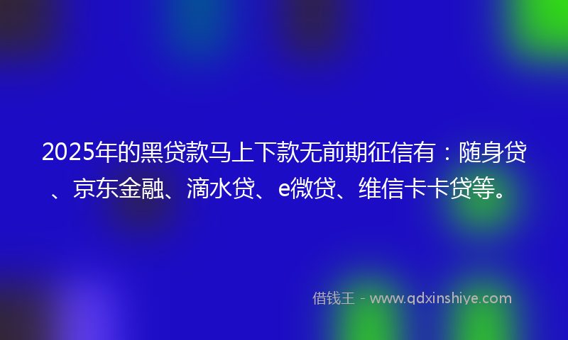 2025年的黑贷款马上下款无前期征信有：随身贷、京东金融、滴水贷、e微贷、维信卡卡贷等。