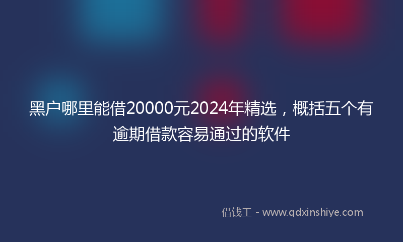 黑户哪里能借20000元2024年精选，概括五个有逾期借款容易通过的软件