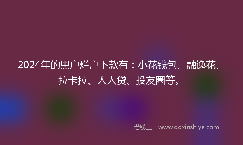 2024年的黑户烂户下款有：小花钱包、融逸花、拉卡拉、人人贷、投友圈等。
