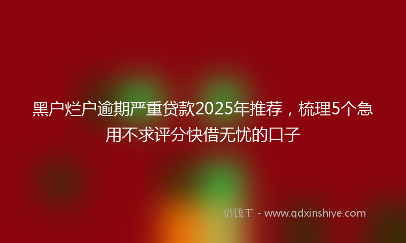 黑户烂户逾期严重贷款2025年推荐，梳理5个急用不求评分快借无忧的口子