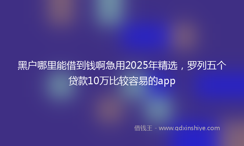 黑户哪里能借到钱啊急用2025年精选，罗列五个贷款10万比较容易的app