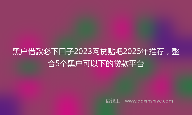 黑户借款必下口子2023网贷贴吧2025年推荐，整合5个黑户可以下的贷款平台
