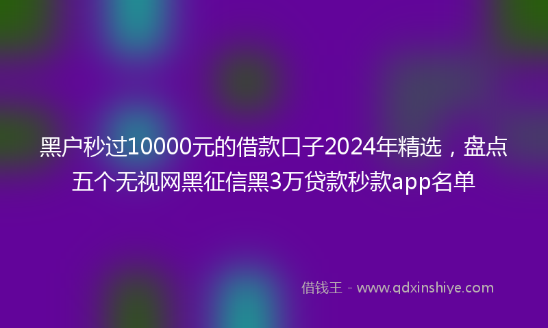 黑户秒过10000元的借款口子2024年精选，盘点五个无视网黑征信黑3万贷款秒款app名单