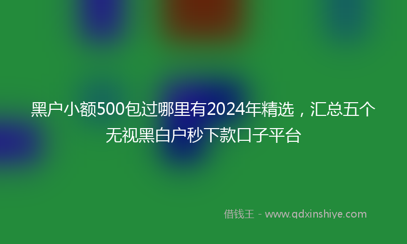 黑户小额500包过哪里有2024年精选，汇总五个无视黑白户秒下款口子平台