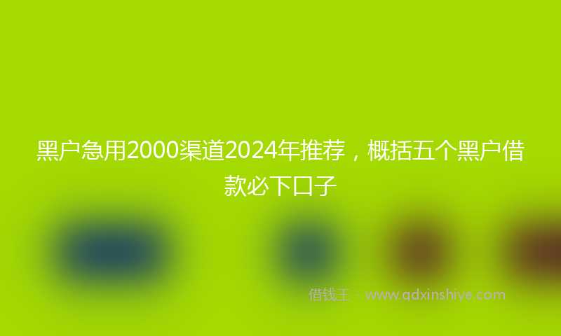 黑户急用2000渠道2024年推荐，概括五个黑户借款必下口子