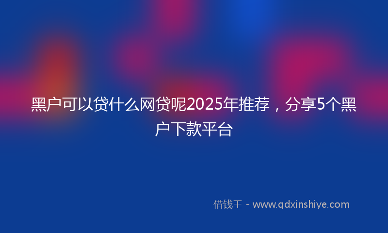 黑户可以贷什么网贷呢2025年推荐，分享5个黑户下款平台