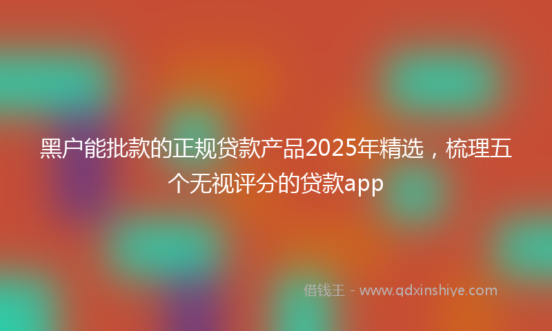 黑户能批款的正规贷款产品2025年精选，梳理五个无视评分的贷款app