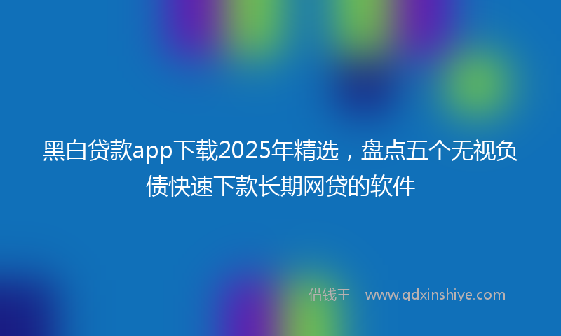 黑白贷款app下载2025年精选，盘点五个无视负债快速下款长期网贷的软件