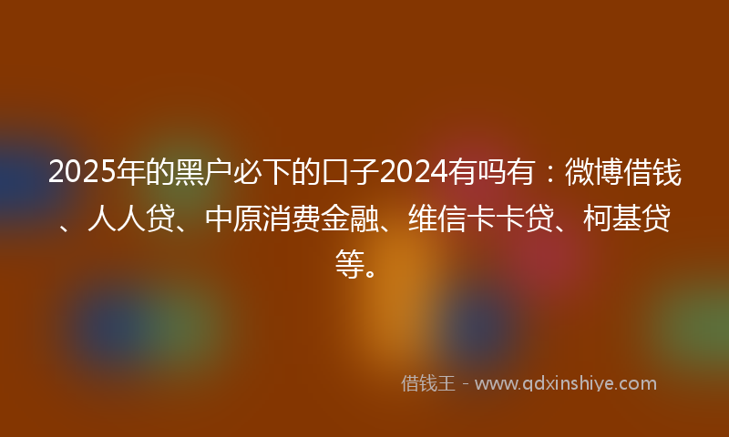 2025年的黑户必下的口子2024有吗有：微博借钱、人人贷、中原消费金融、维信卡卡贷、柯基贷等。