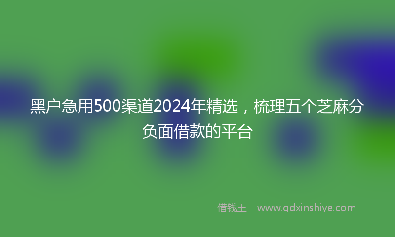 黑户急用500渠道2024年精选，梳理五个芝麻分负面借款的平台