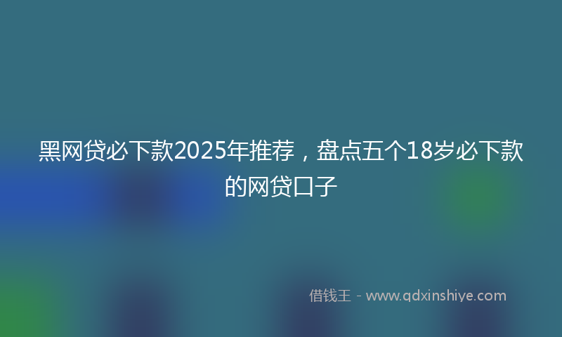黑网贷必下款2025年推荐，盘点五个18岁必下款的网贷口子
