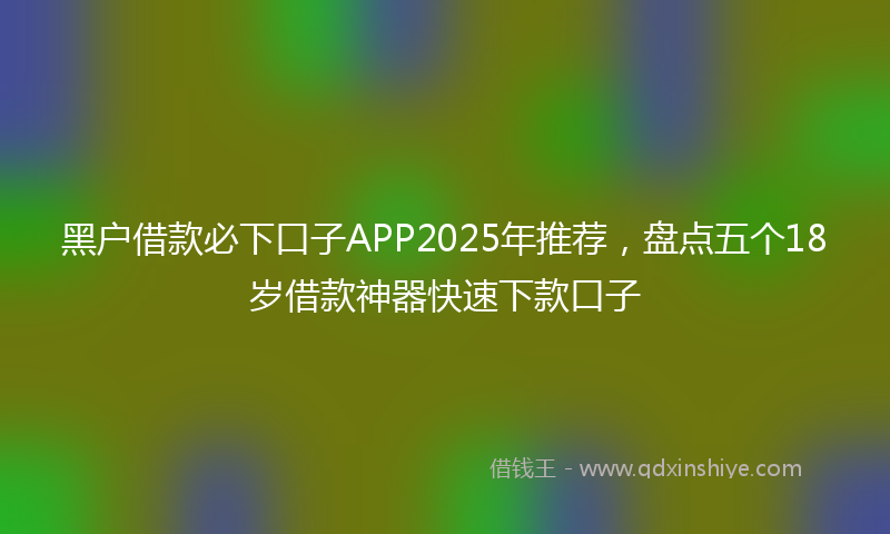 黑户借款必下口子APP2025年推荐，盘点五个18岁借款神器快速下款口子
