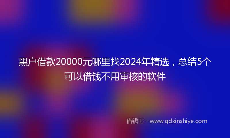 黑户借款20000元哪里找2024年精选，总结5个可以借钱不用审核的软件
