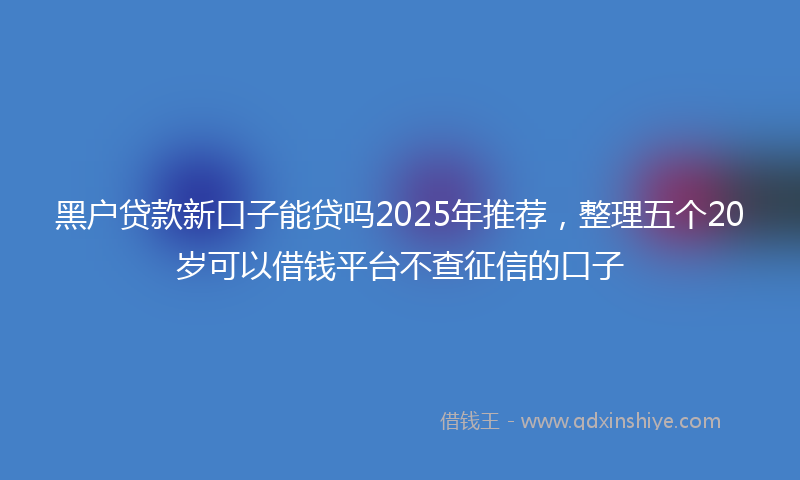 黑户贷款新口子能贷吗2025年推荐，整理五个20岁可以借钱平台不查征信的口子