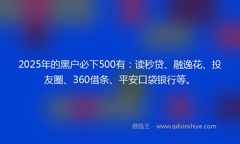 2025年的黑户必下500有：读秒贷、融逸花、投友圈、360借条、平安口袋银行等。