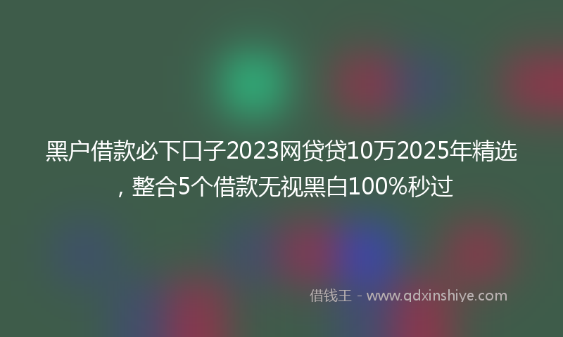 黑户借款必下口子2023网贷贷10万2025年精选，整合5个借款无视黑白100%秒过
