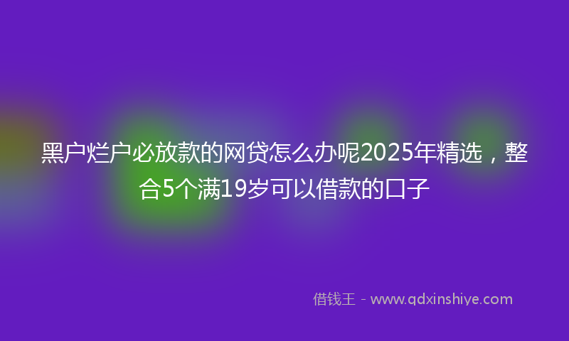 黑户烂户必放款的网贷怎么办呢2025年精选，整合5个满19岁可以借款的口子