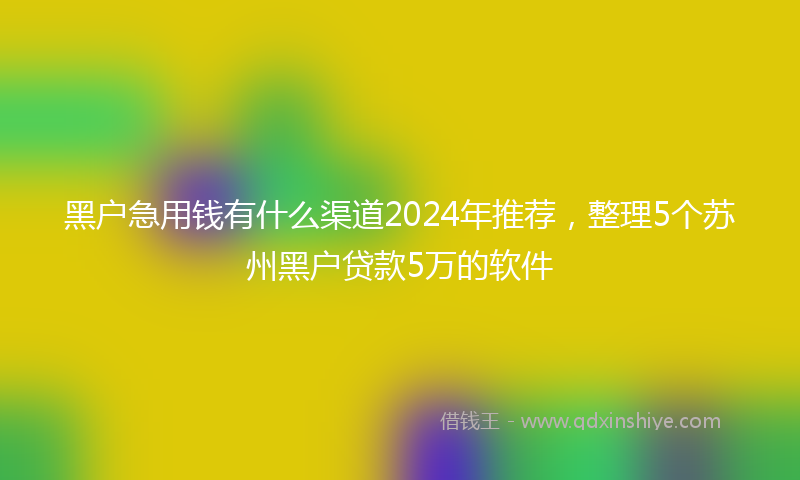 黑户急用钱有什么渠道2024年推荐，整理5个苏州黑户贷款5万的软件