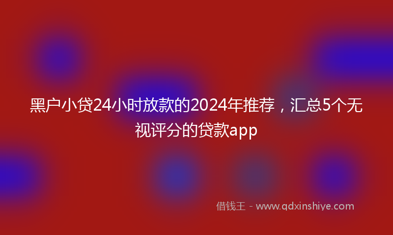 黑户小贷24小时放款的2024年推荐，汇总5个无视评分的贷款app