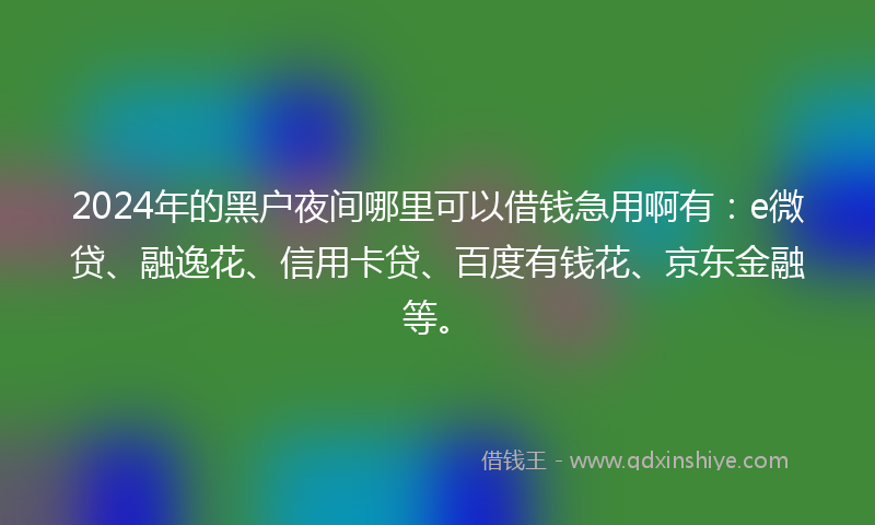 2024年的黑户夜间哪里可以借钱急用啊有：e微贷、融逸花、信用卡贷、百度有钱花、京东金融等。
