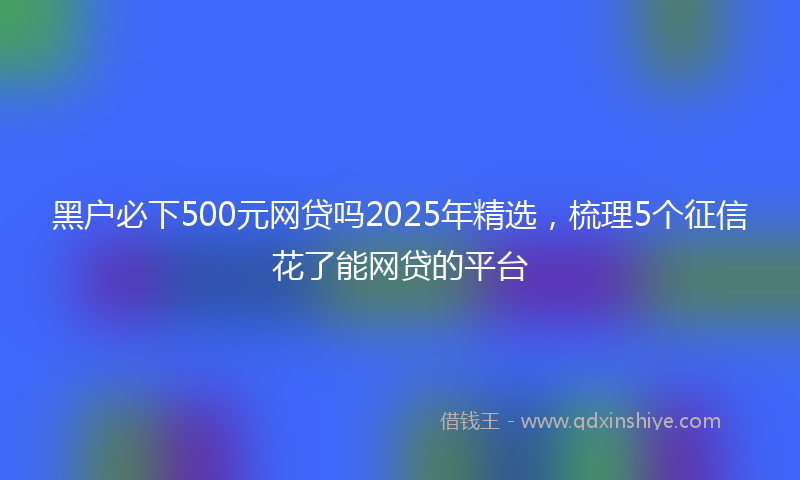 黑户必下500元网贷吗2025年精选，梳理5个征信花了能网贷的平台