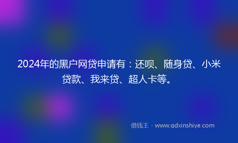 2024年的黑户网贷申请有：还呗、随身贷、小米贷款、我来贷、超人卡等。
