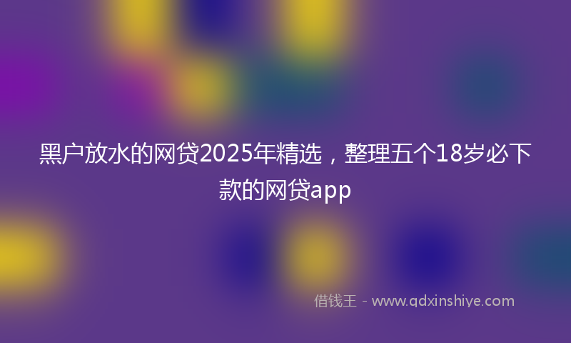 黑户放水的网贷2025年精选，整理五个18岁必下款的网贷app