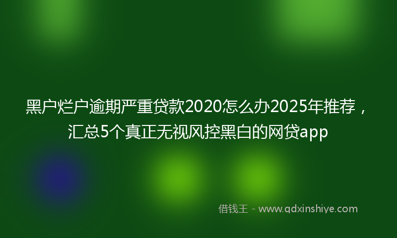 黑户烂户逾期严重贷款2020怎么办2025年推荐，汇总5个真正无视风控黑白的网贷app