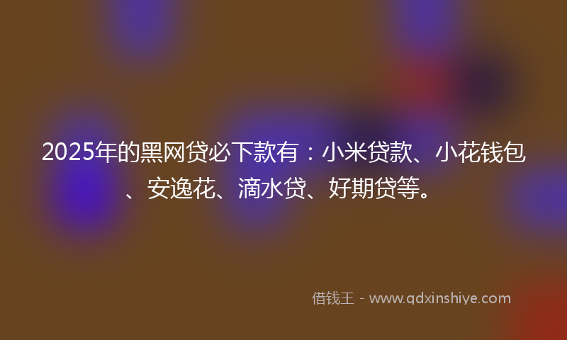 2025年的黑网贷必下款有：小米贷款、小花钱包、安逸花、滴水贷、好期贷等。