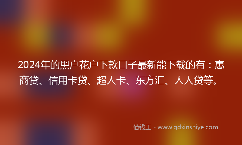 2024年的黑户花户下款口子最新能下载的有：惠商贷、信用卡贷、超人卡、东方汇、人人贷等。