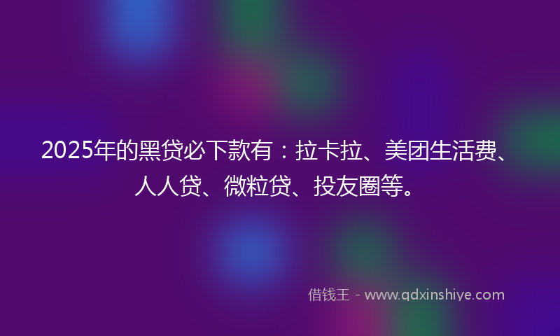 2025年的黑贷必下款有：拉卡拉、美团生活费、人人贷、微粒贷、投友圈等。